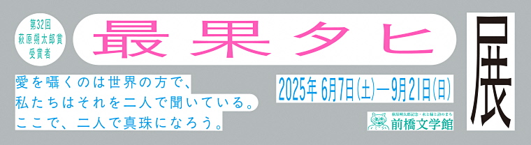 「第32回萩原朔太郎賞受賞者最果タヒ展 愛を囁くのは世界の方で、私たちはそれを二人で聞いている。ここで、二人で真珠になろう。」のバナー画像